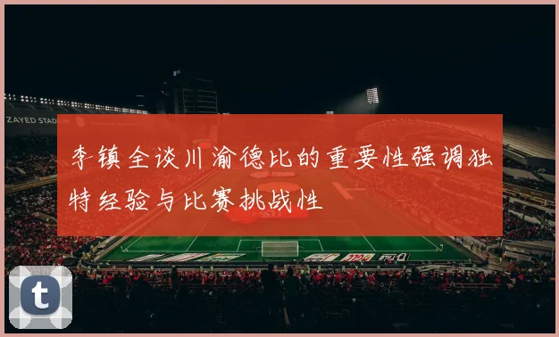 李镇全谈川渝德比的重要性强调独特经验与比赛挑战性