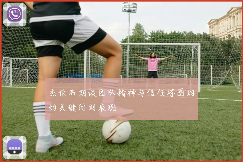 杰伦布朗谈团队精神与信任塔图姆的关键时刻表现