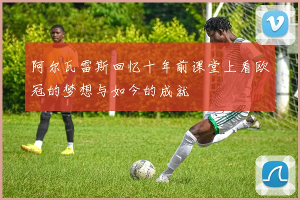 阿尔瓦雷斯回忆十年前课堂上看欧冠的梦想与如今的成就