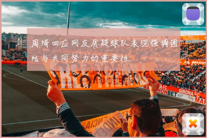 周琦回应网友质疑球队表现强调团结与共同努力的重要性