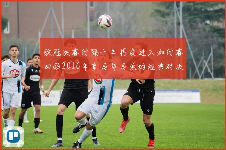 欧冠决赛时隔十年再度进入加时赛回顾2016年皇马与马竞的经典对决