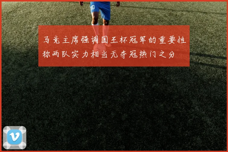 马竞主席强调国王杯冠军的重要性称两队实力相当无夺冠热门之分