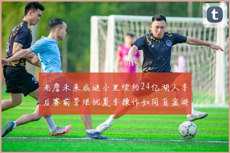 老詹未来成谜小里续约24亿湖人季后赛前景堪忧夏季操作如同盲盒游戏