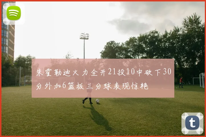 朱霍勒迪火力全开21投10中砍下30分外加6篮板三分球表现惊艳