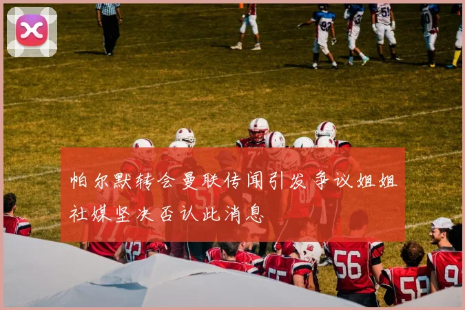 帕尔默转会曼联传闻引发争议姐姐社媒坚决否认此消息