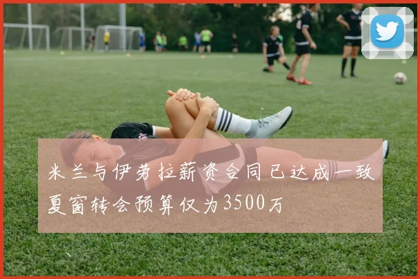米兰与伊劳拉薪资合同已达成一致夏窗转会预算仅为3500万