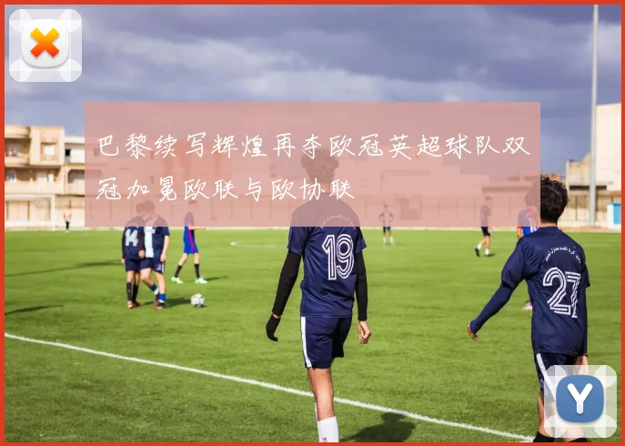 巴黎续写辉煌再夺欧冠英超球队双冠加冕欧联与欧协联