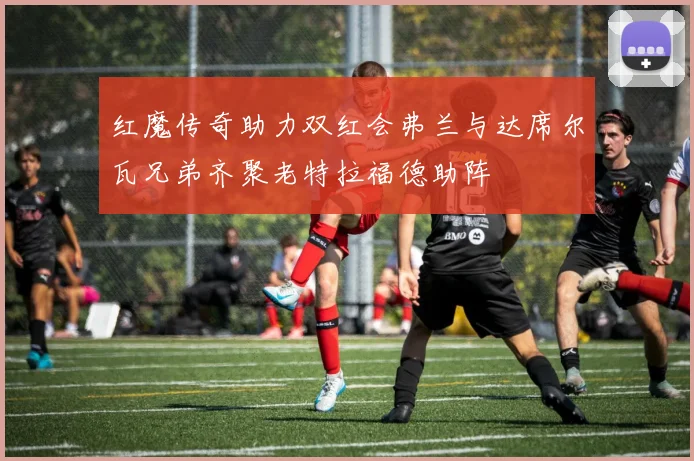 红魔传奇助力双红会弗兰与达席尔瓦兄弟齐聚老特拉福德助阵