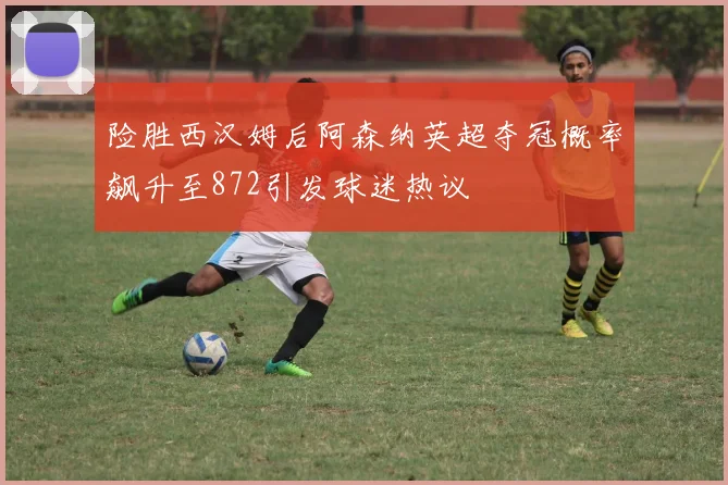 险胜西汉姆后阿森纳英超夺冠概率飙升至872引发球迷热议