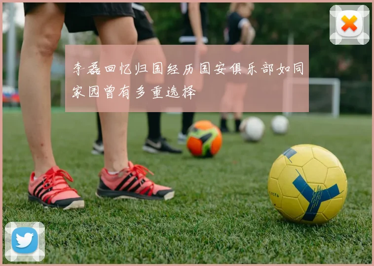 李磊回忆归国经历国安俱乐部如同家园曾有多重选择