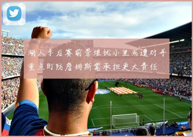 湖人季后赛前景堪忧小里或遭对手重点盯防詹姆斯需承担更大责任