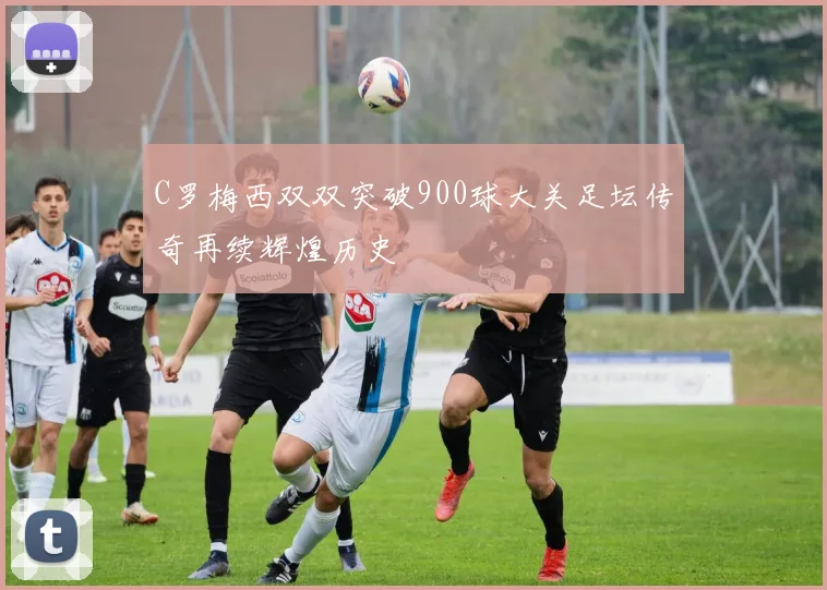 C罗梅西双双突破900球大关足坛传奇再续辉煌历史