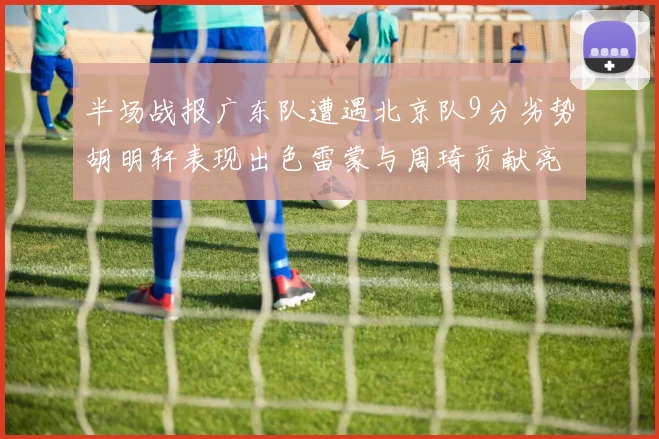 半场战报广东队遭遇北京队9分劣势胡明轩表现出色雷蒙与周琦贡献亮眼数据
