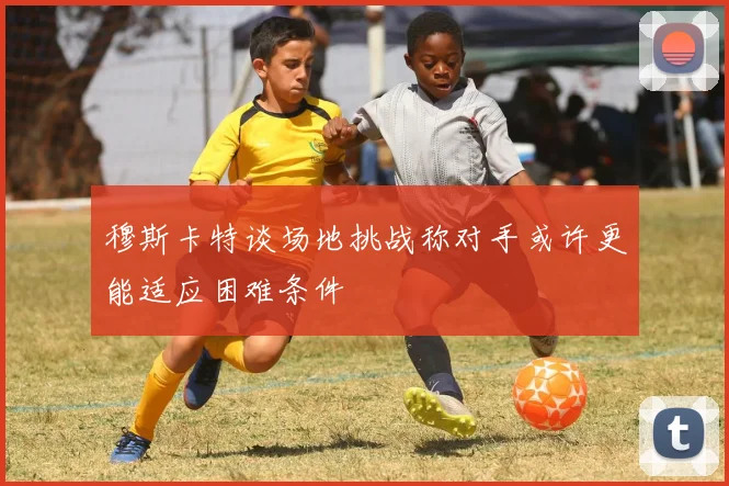 穆斯卡特谈场地挑战称对手或许更能适应困难条件