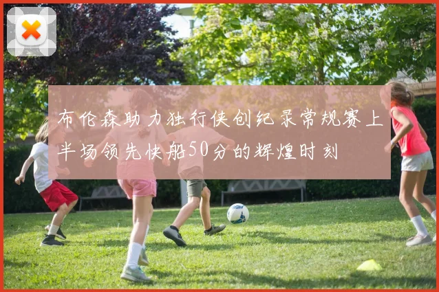 布伦森助力独行侠创纪录常规赛上半场领先快船50分的辉煌时刻