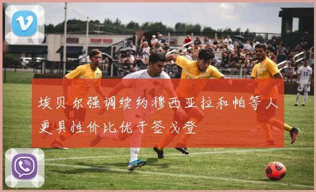 埃贝尔强调续约穆西亚拉和帕等人更具性价比优于签戈登