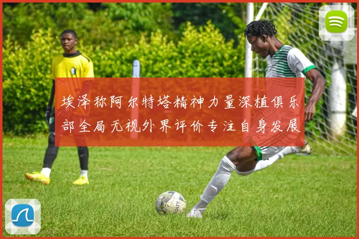 埃泽称阿尔特塔精神力量深植俱乐部全局无视外界评价专注自身发展