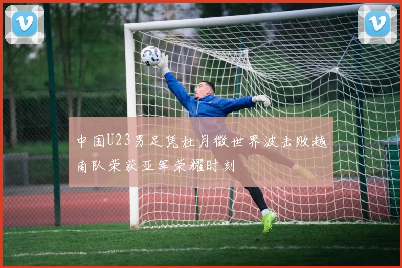 中国U23男足凭杜月徵世界波击败越南队荣获亚军荣耀时刻