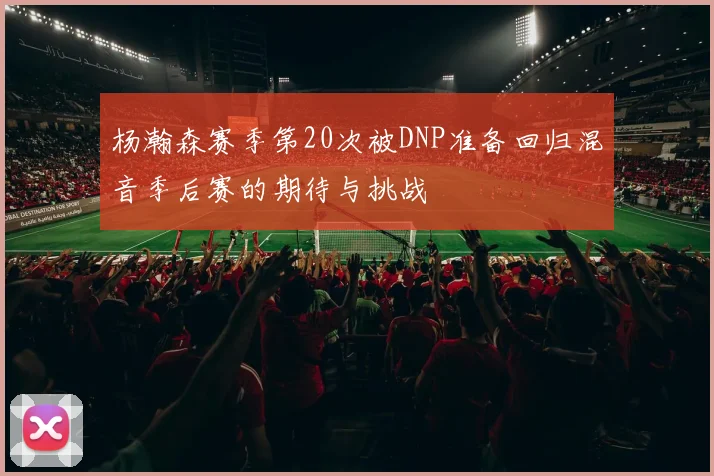 杨瀚森赛季第20次被DNP准备回归混音季后赛的期待与挑战