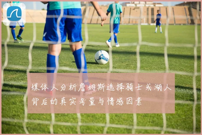 媒体人分析詹姆斯选择骑士或湖人背后的真实考量与情感因素