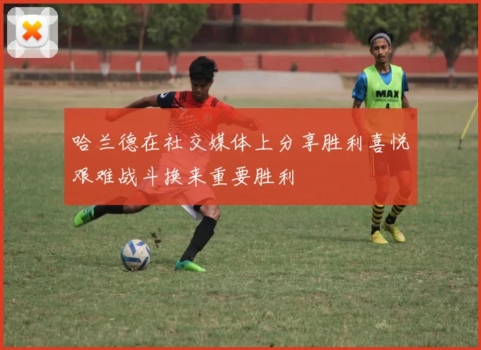 哈兰德在社交媒体上分享胜利喜悦艰难战斗换来重要胜利
