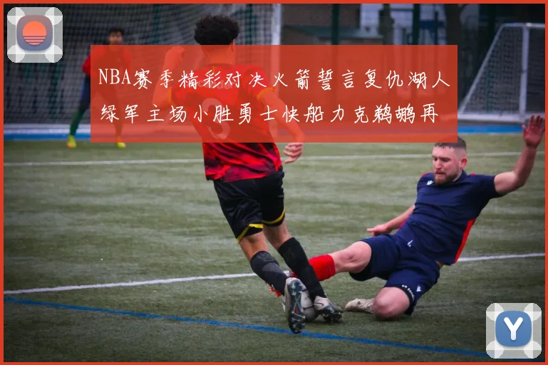 NBA赛季精彩对决火箭誓言复仇湖人绿军主场小胜勇士快船力克鹈鹕再创佳绩