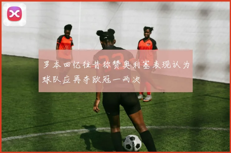 罗本回忆往昔称赞奥利塞表现认为球队应再夺欧冠一两次