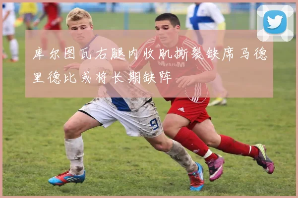 库尔图瓦右腿内收肌撕裂缺席马德里德比或将长期缺阵