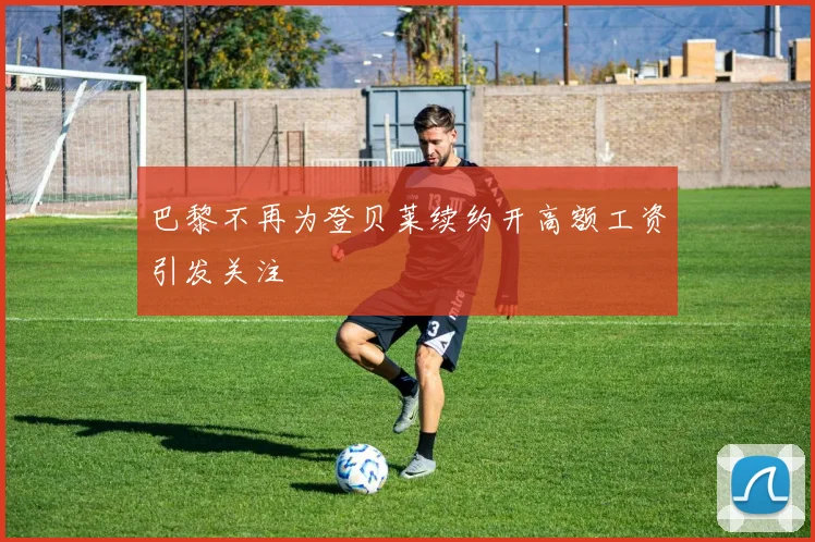 巴黎不再为登贝莱续约开高额工资引发关注