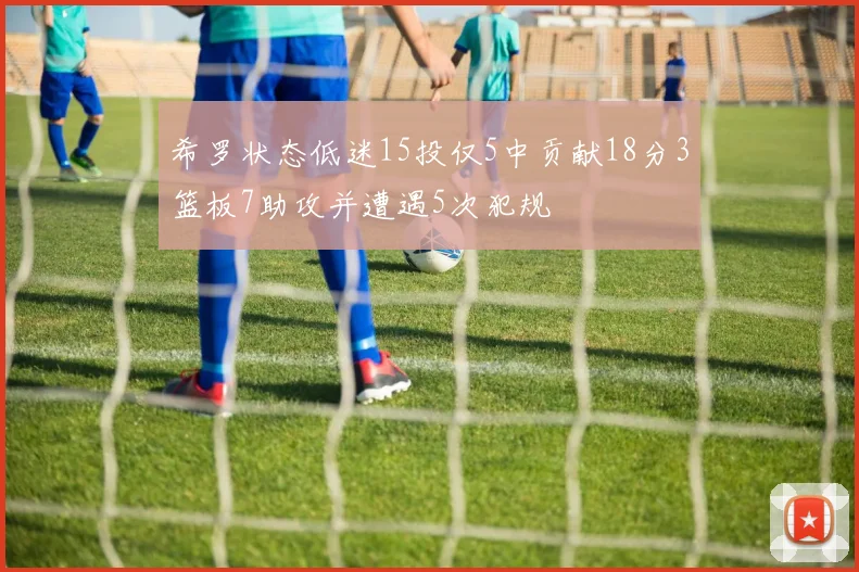 希罗状态低迷15投仅5中贡献18分3篮板7助攻并遭遇5次犯规