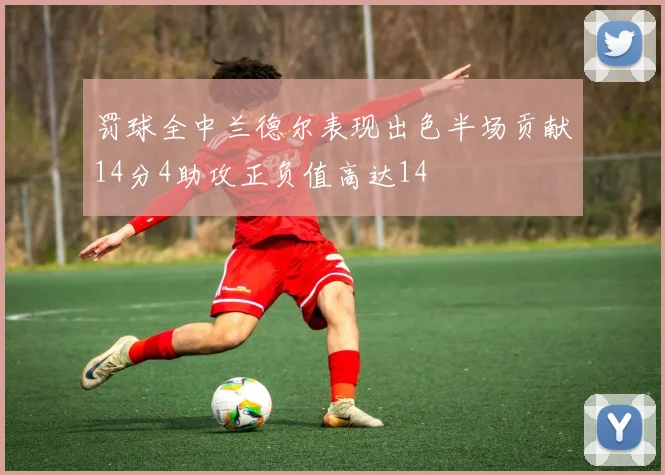 罚球全中兰德尔表现出色半场贡献14分4助攻正负值高达14
