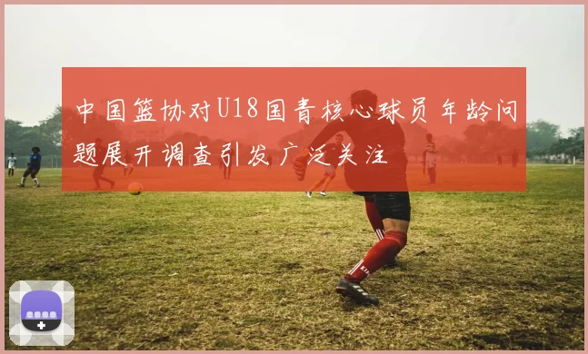 中国篮协对U18国青核心球员年龄问题展开调查引发广泛关注