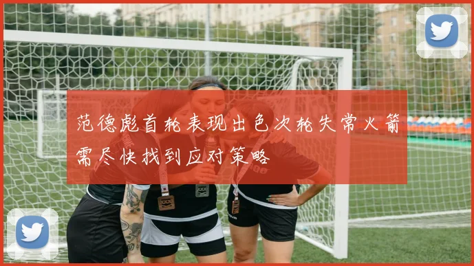 范德彪首轮表现出色次轮失常火箭需尽快找到应对策略