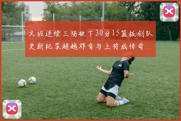文班连续三场砍下30分15篮板创队史新纪录超越邓肯与上将成传奇