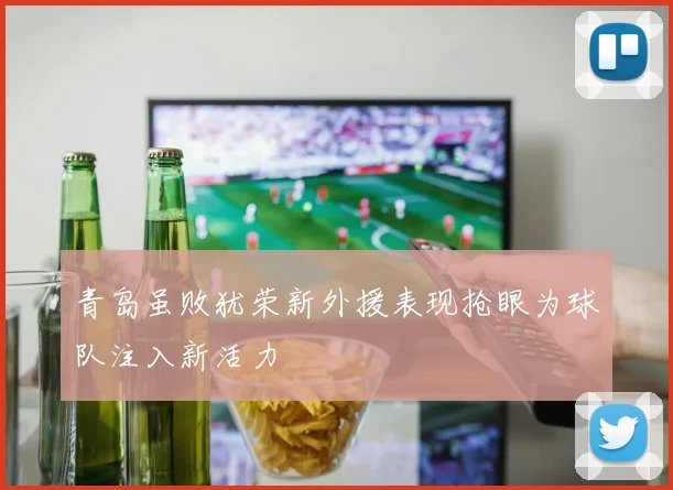 青岛虽败犹荣新外援表现抢眼为球队注入新活力