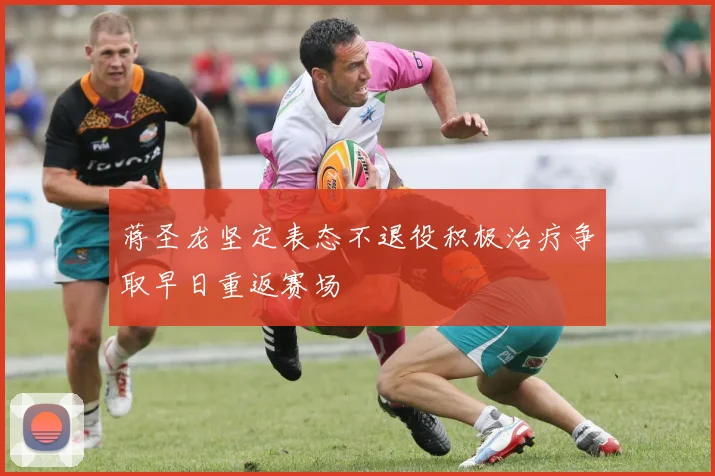 蒋圣龙坚定表态不退役积极治疗争取早日重返赛场